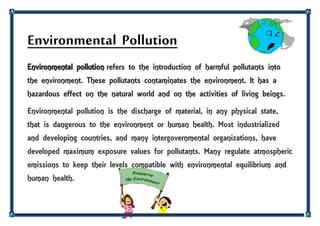 Environmental Pollution
Environmental pollution refers to the introduction of harmful pollutants into
the environment. These pollutants contaminates the environment. It has a
hazardous effect on the natural world and on the activities of living beings.
Environmental pollution is the discharge of material, in any physical state,
that is dangerous to the environment or human health. Most industrialized
and developing countries, and many intergovernmental organizations, have
developed maximum exposure values for pollutants. Many regulate atmospheric
emissions to keep their levels compatible with environmental equilibrium and
human health.
 