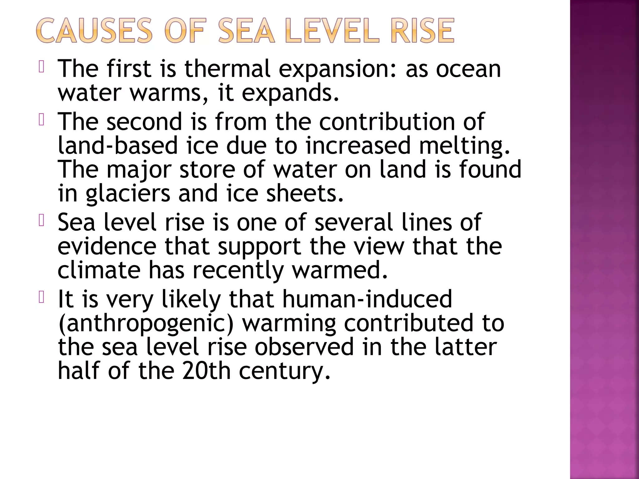 






The first is thermal expansion: as ocean
water warms, it expands.
The second is from the contribution of
land-based ice due to increased melting.
The major store of water on land is found
in glaciers and ice sheets.
Sea level rise is one of several lines of
evidence that support the view that the
climate has recently warmed.
It is very likely that human-induced
(anthropogenic) warming contributed to
the sea level rise observed in the latter
half of the 20th century.

 
