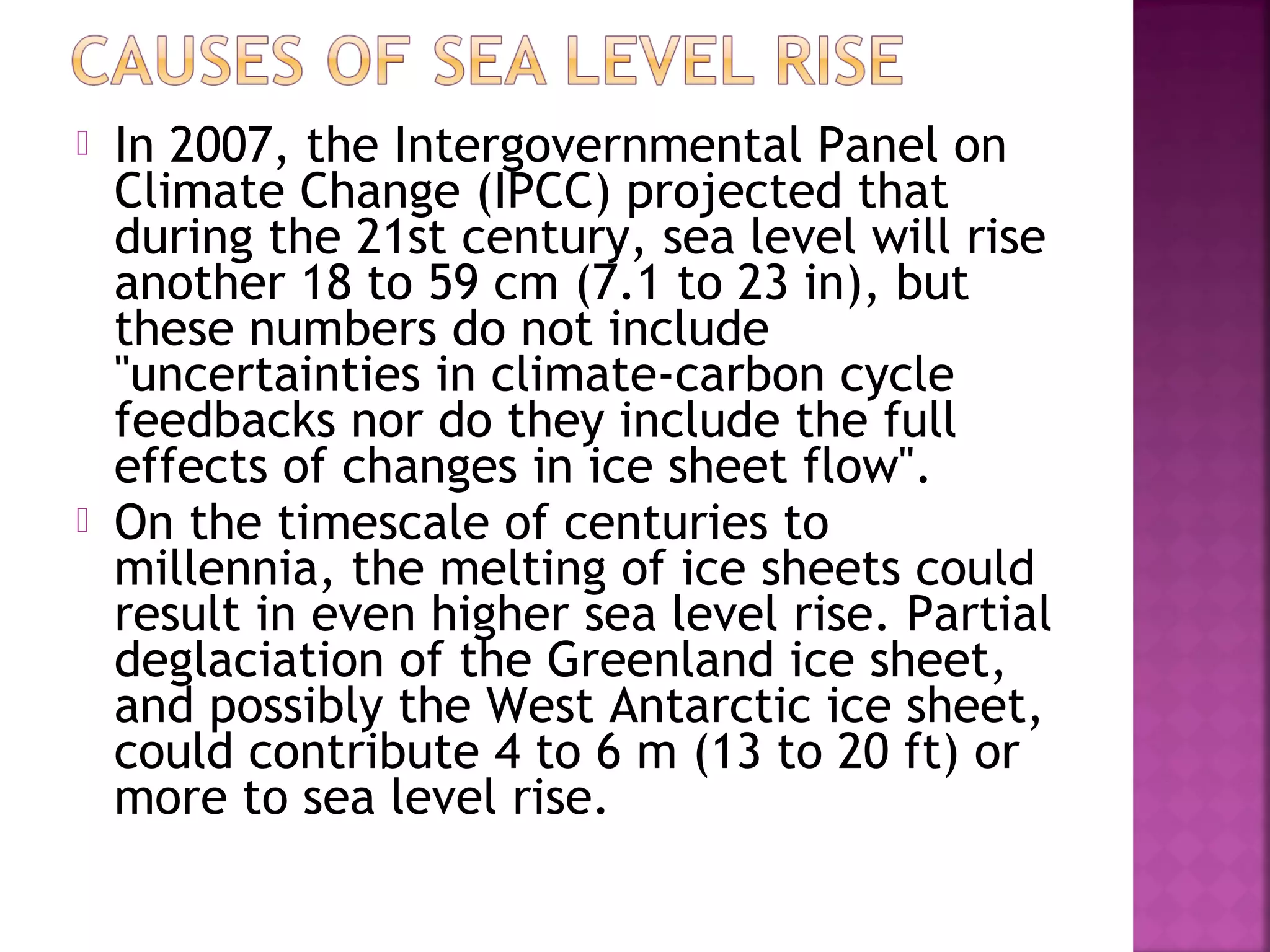 



In 2007, the Intergovernmental Panel on
Climate Change (IPCC) projected that
during the 21st century, sea level will rise
another 18 to 59 cm (7.1 to 23 in), but
these numbers do not include
"uncertainties in climate-carbon cycle
feedbacks nor do they include the full
effects of changes in ice sheet flow".
On the timescale of centuries to
millennia, the melting of ice sheets could
result in even higher sea level rise. Partial
deglaciation of the Greenland ice sheet,
and possibly the West Antarctic ice sheet,
could contribute 4 to 6 m (13 to 20 ft) or
more to sea level rise.

 