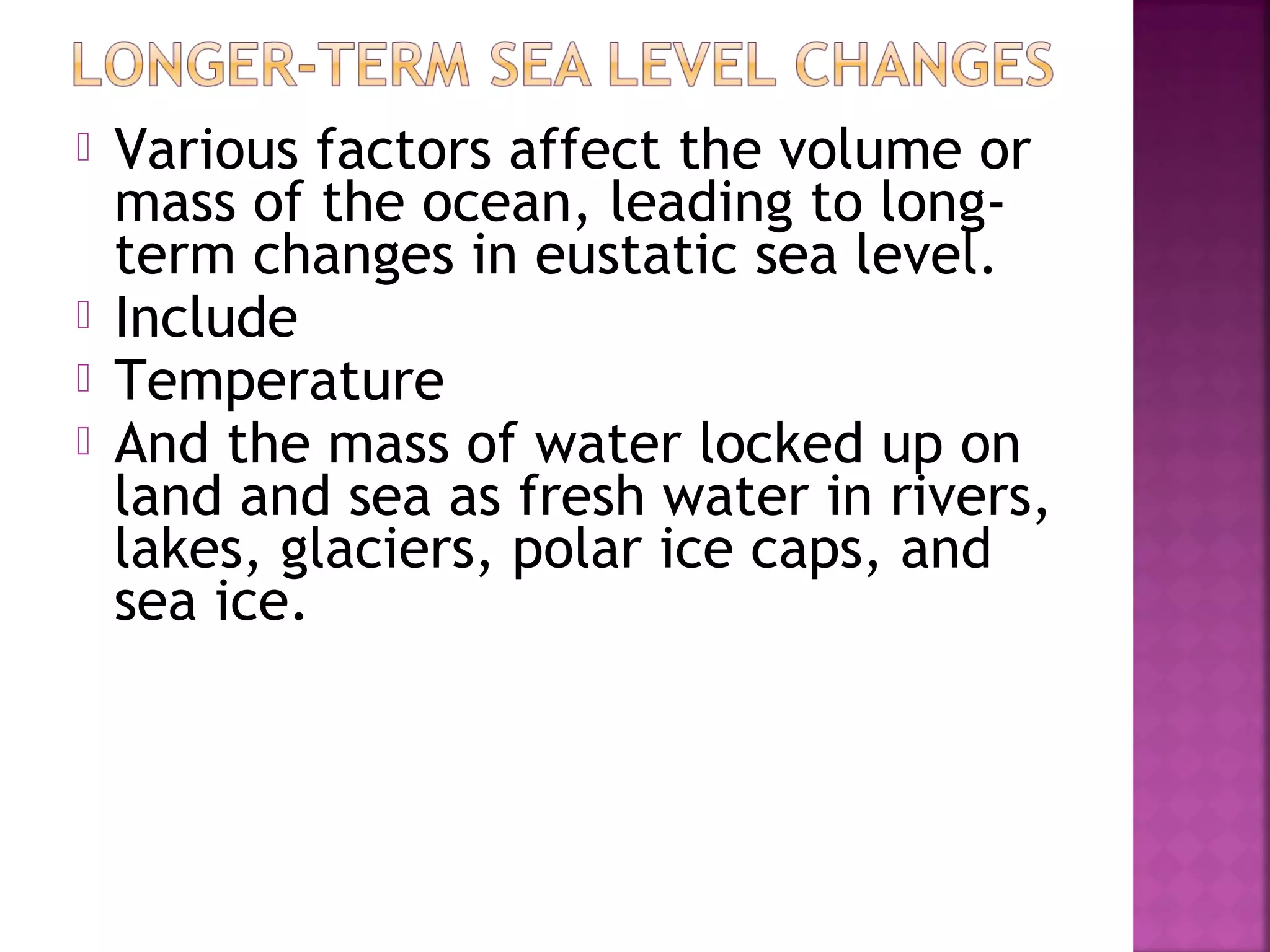 





Various factors affect the volume or
mass of the ocean, leading to longterm changes in eustatic sea level.
Include
Temperature
And the mass of water locked up on
land and sea as fresh water in rivers,
lakes, glaciers, polar ice caps, and
sea ice.

 