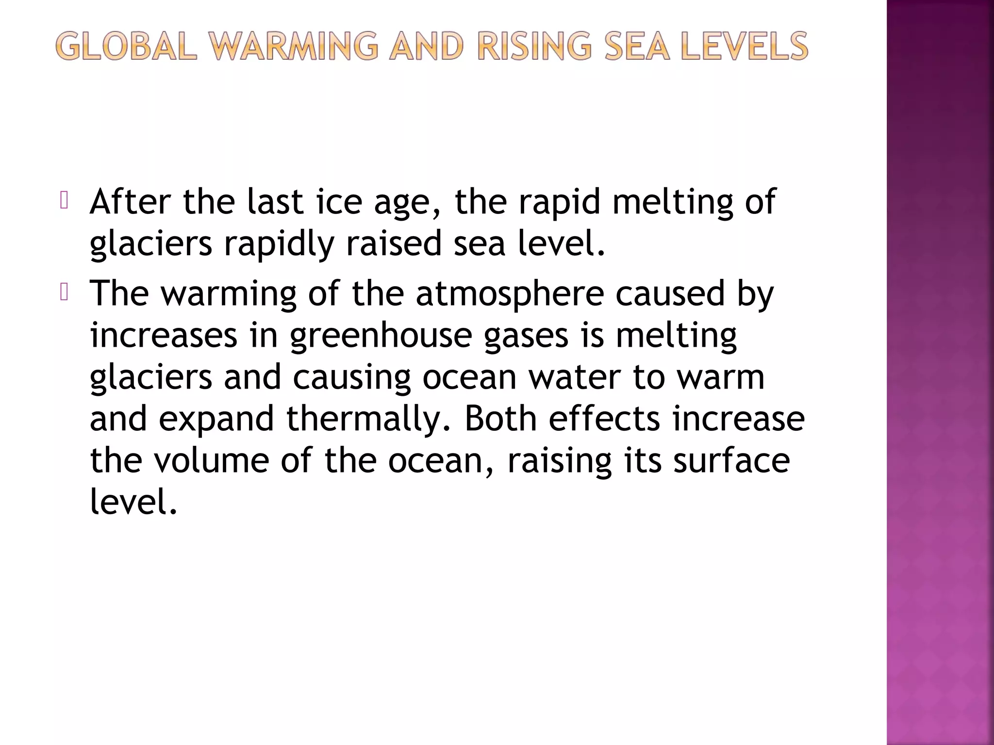 



After the last ice age, the rapid melting of
glaciers rapidly raised sea level.
The warming of the atmosphere caused by
increases in greenhouse gases is melting
glaciers and causing ocean water to warm
and expand thermally. Both effects increase
the volume of the ocean, raising its surface
level.

 