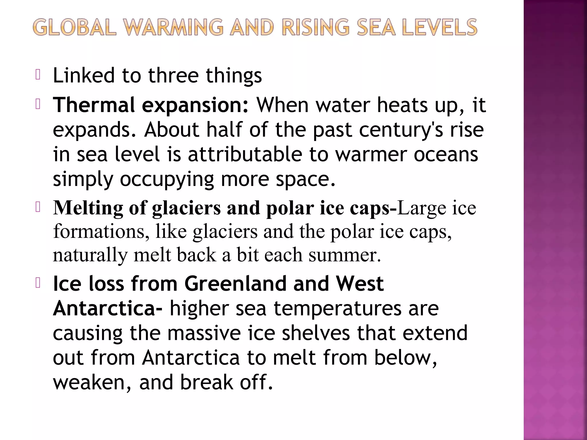 






Linked to three things
Thermal expansion: When water heats up, it
expands. About half of the past century's rise
in sea level is attributable to warmer oceans
simply occupying more space.
Melting of glaciers and polar ice caps-Large ice
formations, like glaciers and the polar ice caps,
naturally melt back a bit each summer.
Ice loss from Greenland and West
Antarctica- higher sea temperatures are
causing the massive ice shelves that extend
out from Antarctica to melt from below,
weaken, and break off.

 