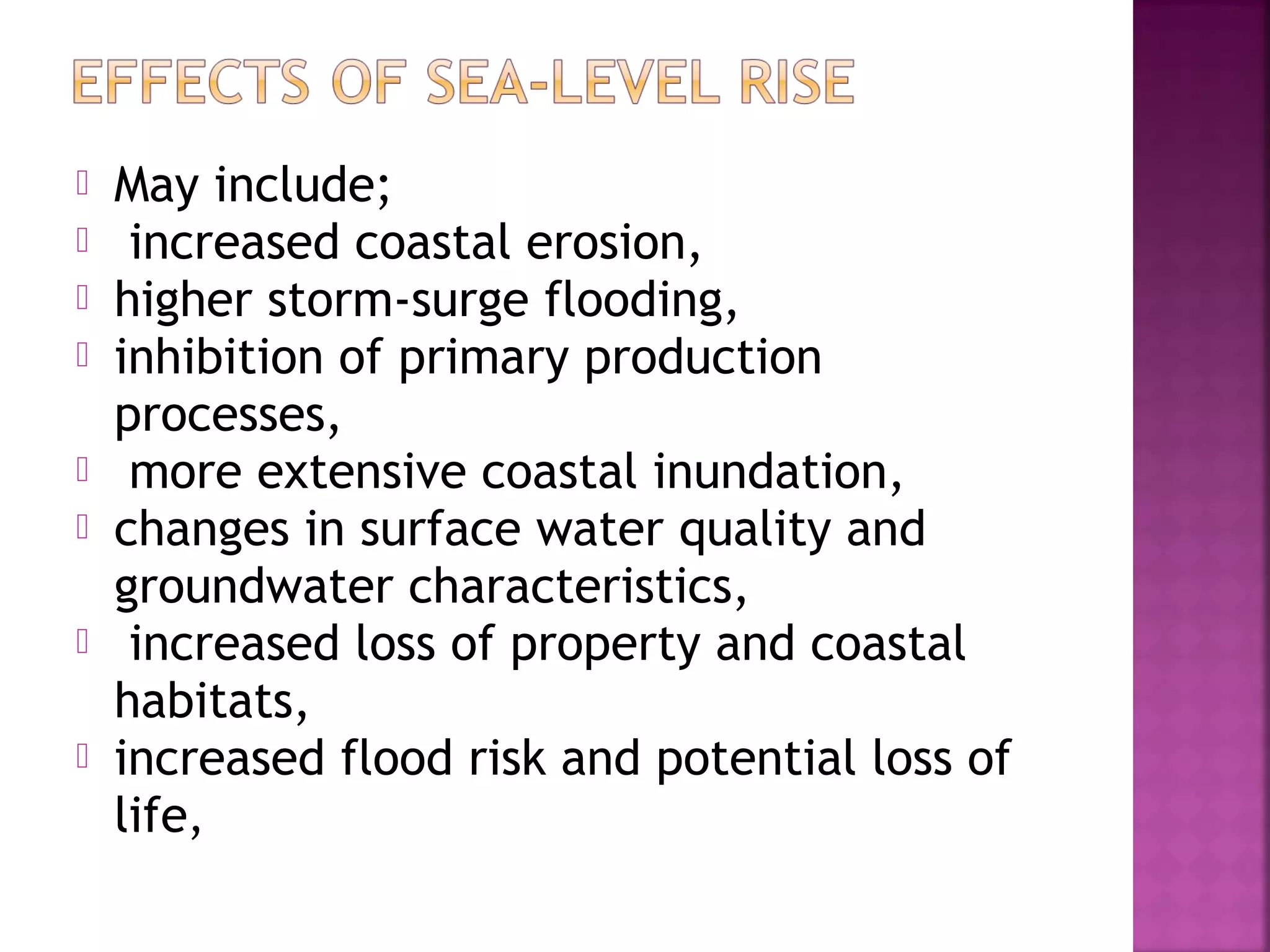 








May include;
increased coastal erosion,
higher storm-surge flooding,
inhibition of primary production
processes,
more extensive coastal inundation,
changes in surface water quality and
groundwater characteristics,
increased loss of property and coastal
habitats,
increased flood risk and potential loss of
life,

 