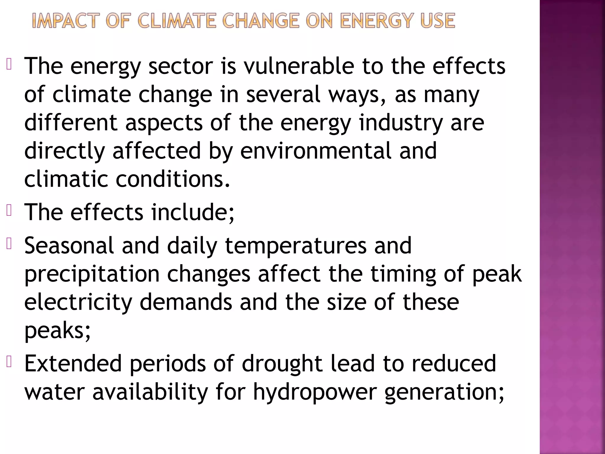 






The energy sector is vulnerable to the effects
of climate change in several ways, as many
different aspects of the energy industry are
directly affected by environmental and
climatic conditions.
The effects include;
Seasonal and daily temperatures and
precipitation changes affect the timing of peak
electricity demands and the size of these
peaks;
Extended periods of drought lead to reduced
water availability for hydropower generation;

 