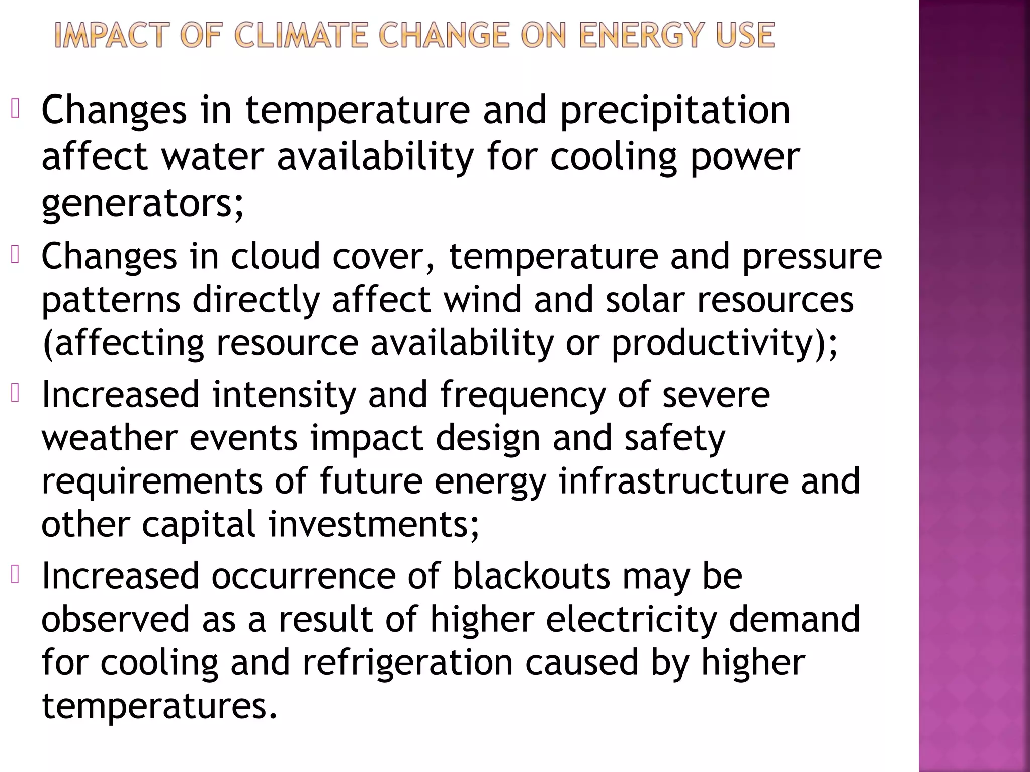 

Changes in temperature and precipitation
affect water availability for cooling power
generators;



Changes in cloud cover, temperature and pressure
patterns directly affect wind and solar resources
(affecting resource availability or productivity);
Increased intensity and frequency of severe
weather events impact design and safety
requirements of future energy infrastructure and
other capital investments;
Increased occurrence of blackouts may be
observed as a result of higher electricity demand
for cooling and refrigeration caused by higher
temperatures.





 