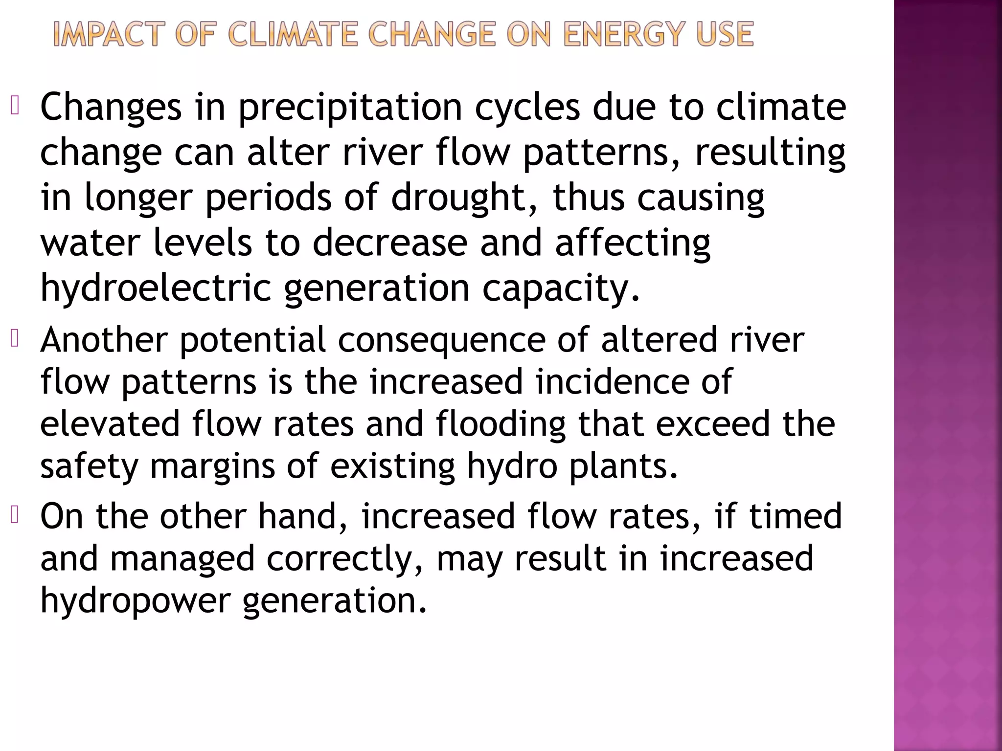 

Changes in precipitation cycles due to climate
change can alter river flow patterns, resulting
in longer periods of drought, thus causing
water levels to decrease and affecting
hydroelectric generation capacity.



Another potential consequence of altered river
flow patterns is the increased incidence of
elevated flow rates and flooding that exceed the
safety margins of existing hydro plants.
On the other hand, increased flow rates, if timed
and managed correctly, may result in increased
hydropower generation.



 