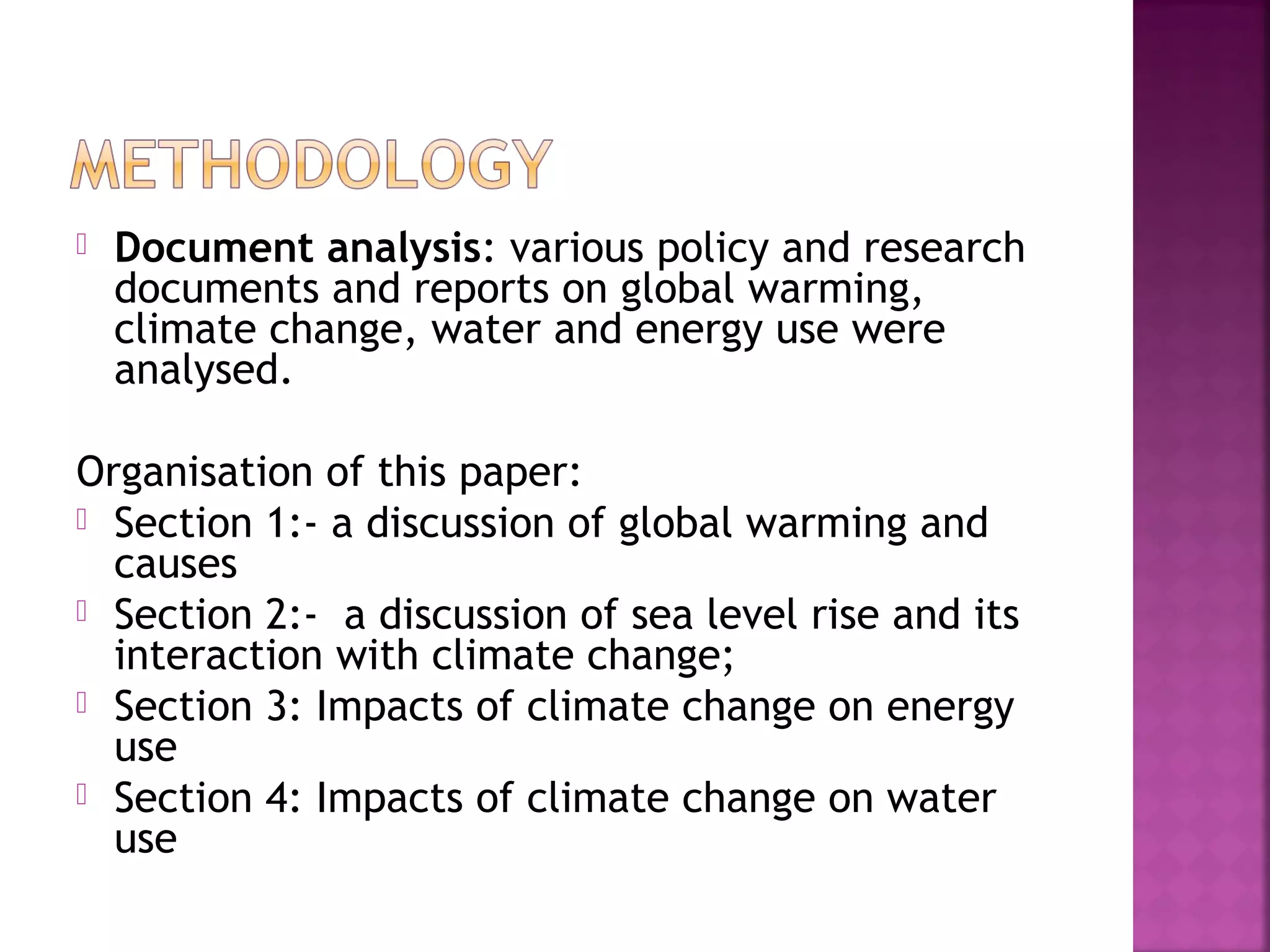 

Document analysis: various policy and research
documents and reports on global warming,
climate change, water and energy use were
analysed.

Organisation of this paper:
 Section 1:- a discussion of global warming and
causes
 Section 2:- a discussion of sea level rise and its
interaction with climate change;
 Section 3: Impacts of climate change on energy
use
 Section 4: Impacts of climate change on water
use

 