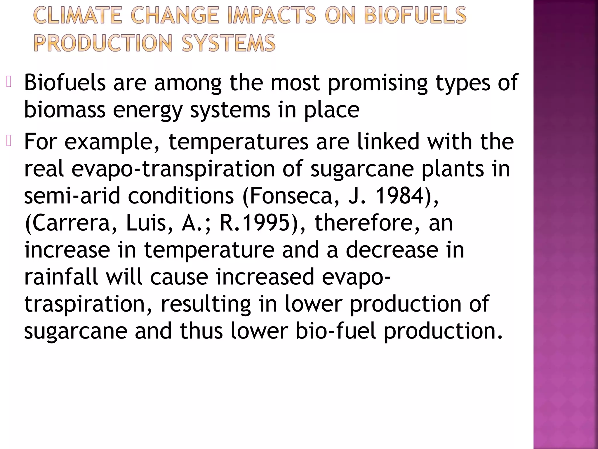 


Biofuels are among the most promising types of
biomass energy systems in place
For example, temperatures are linked with the
real evapo-transpiration of sugarcane plants in
semi-arid conditions (Fonseca, J. 1984),
(Carrera, Luis, A.; R.1995), therefore, an
increase in temperature and a decrease in
rainfall will cause increased evapotraspiration, resulting in lower production of
sugarcane and thus lower bio-fuel production.

 