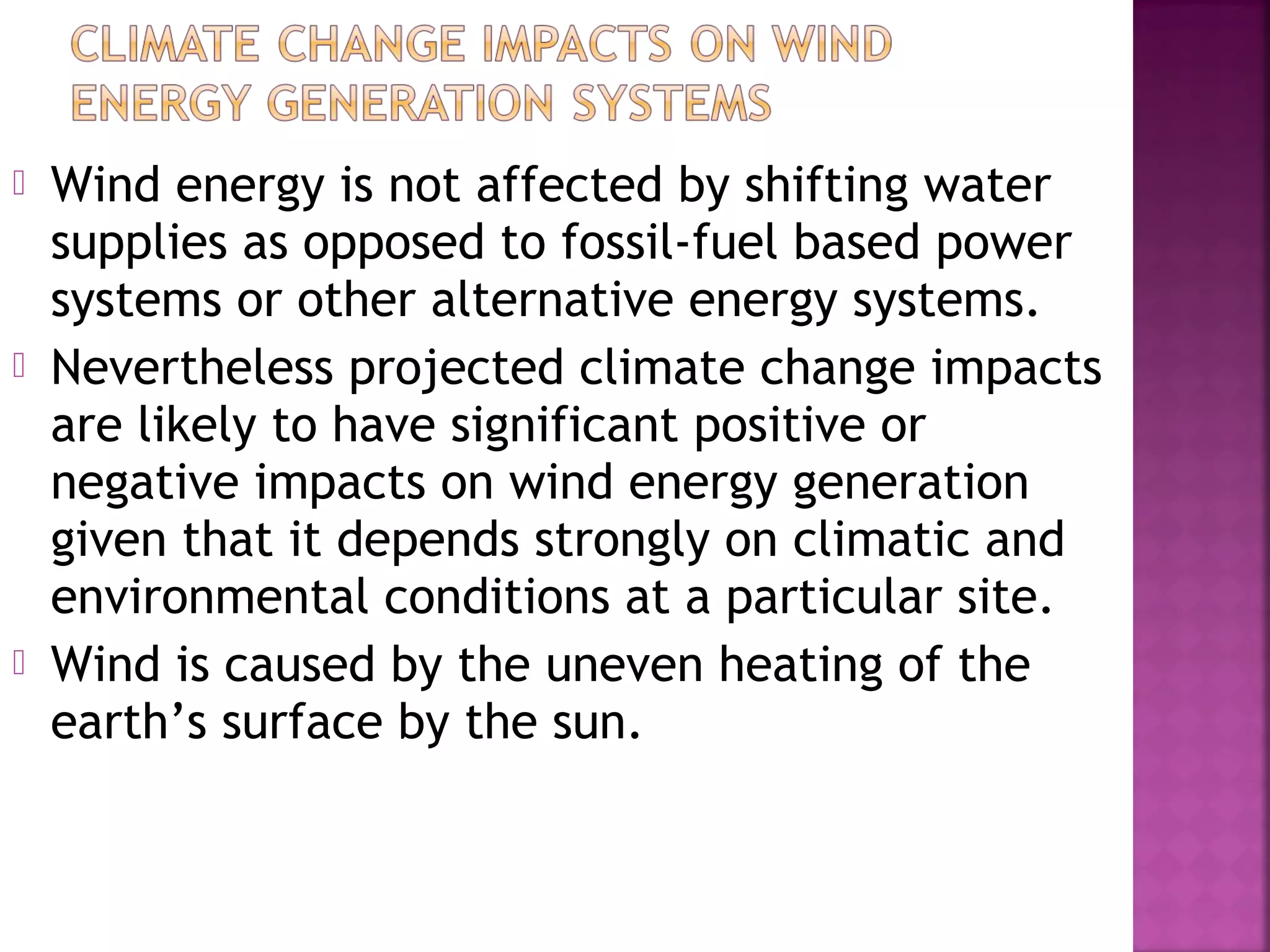 





Wind energy is not affected by shifting water
supplies as opposed to fossil-fuel based power
systems or other alternative energy systems.
Nevertheless projected climate change impacts
are likely to have significant positive or
negative impacts on wind energy generation
given that it depends strongly on climatic and
environmental conditions at a particular site.
Wind is caused by the uneven heating of the
earth’s surface by the sun.

 