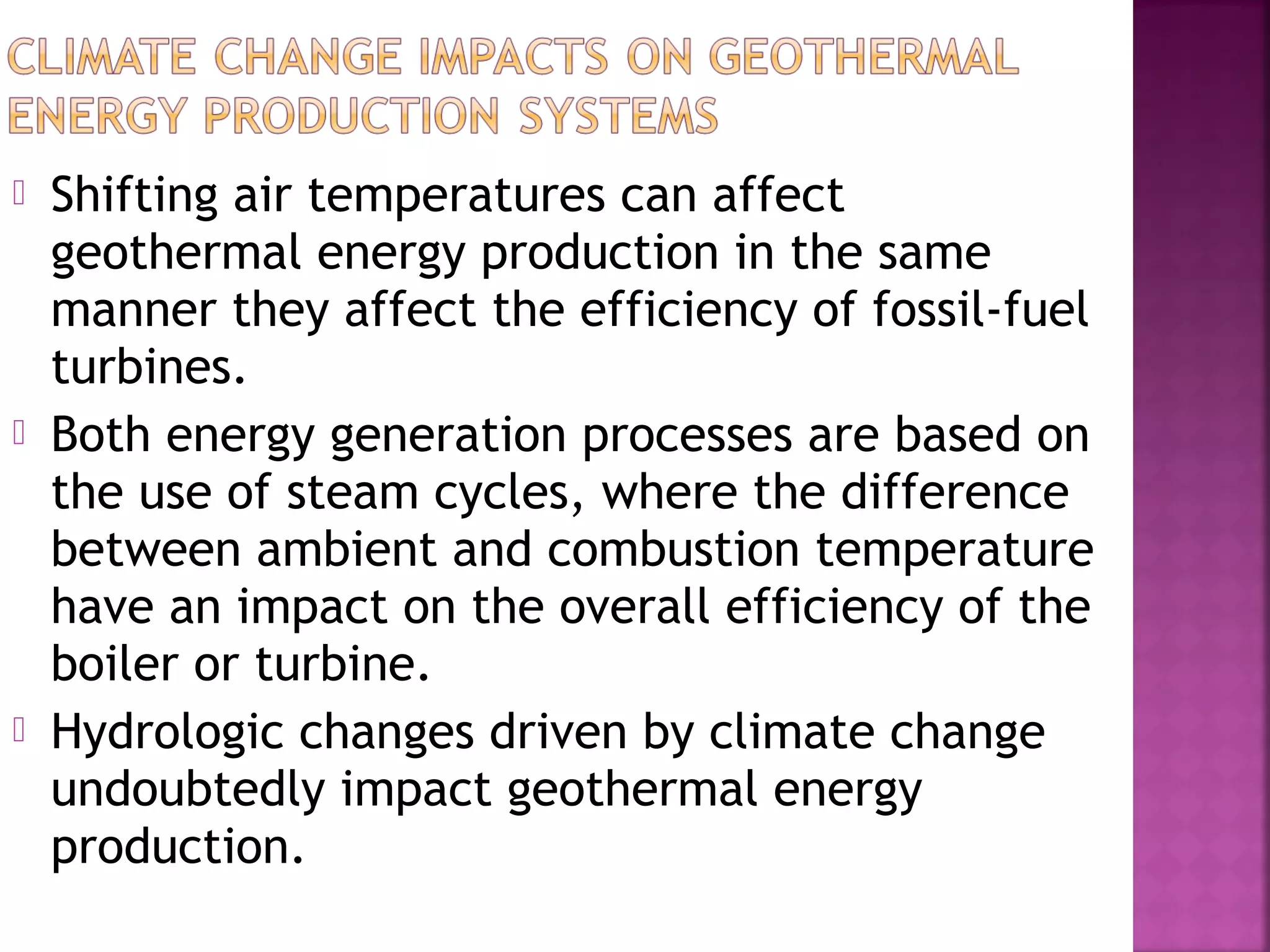 





Shifting air temperatures can affect
geothermal energy production in the same
manner they affect the efficiency of fossil-fuel
turbines.
Both energy generation processes are based on
the use of steam cycles, where the difference
between ambient and combustion temperature
have an impact on the overall efficiency of the
boiler or turbine.
Hydrologic changes driven by climate change
undoubtedly impact geothermal energy
production.

 