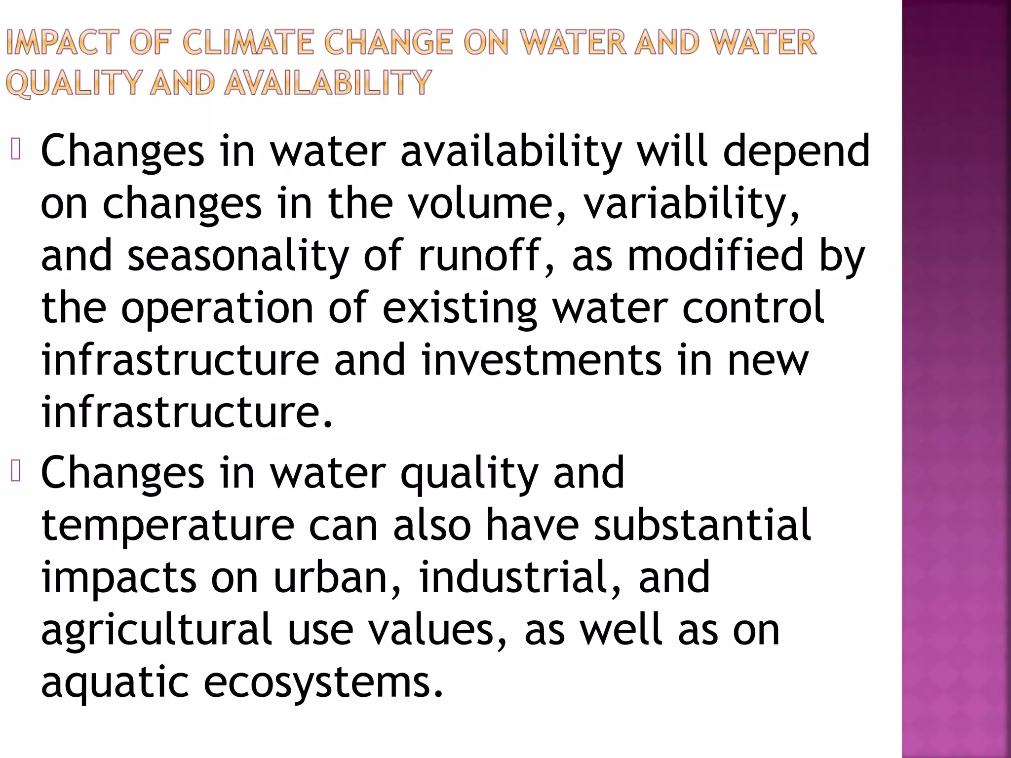 



Changes in water availability will depend
on changes in the volume, variability,
and seasonality of runoff, as modified by
the operation of existing water control
infrastructure and investments in new
infrastructure.
Changes in water quality and
temperature can also have substantial
impacts on urban, industrial, and
agricultural use values, as well as on
aquatic ecosystems.

 
