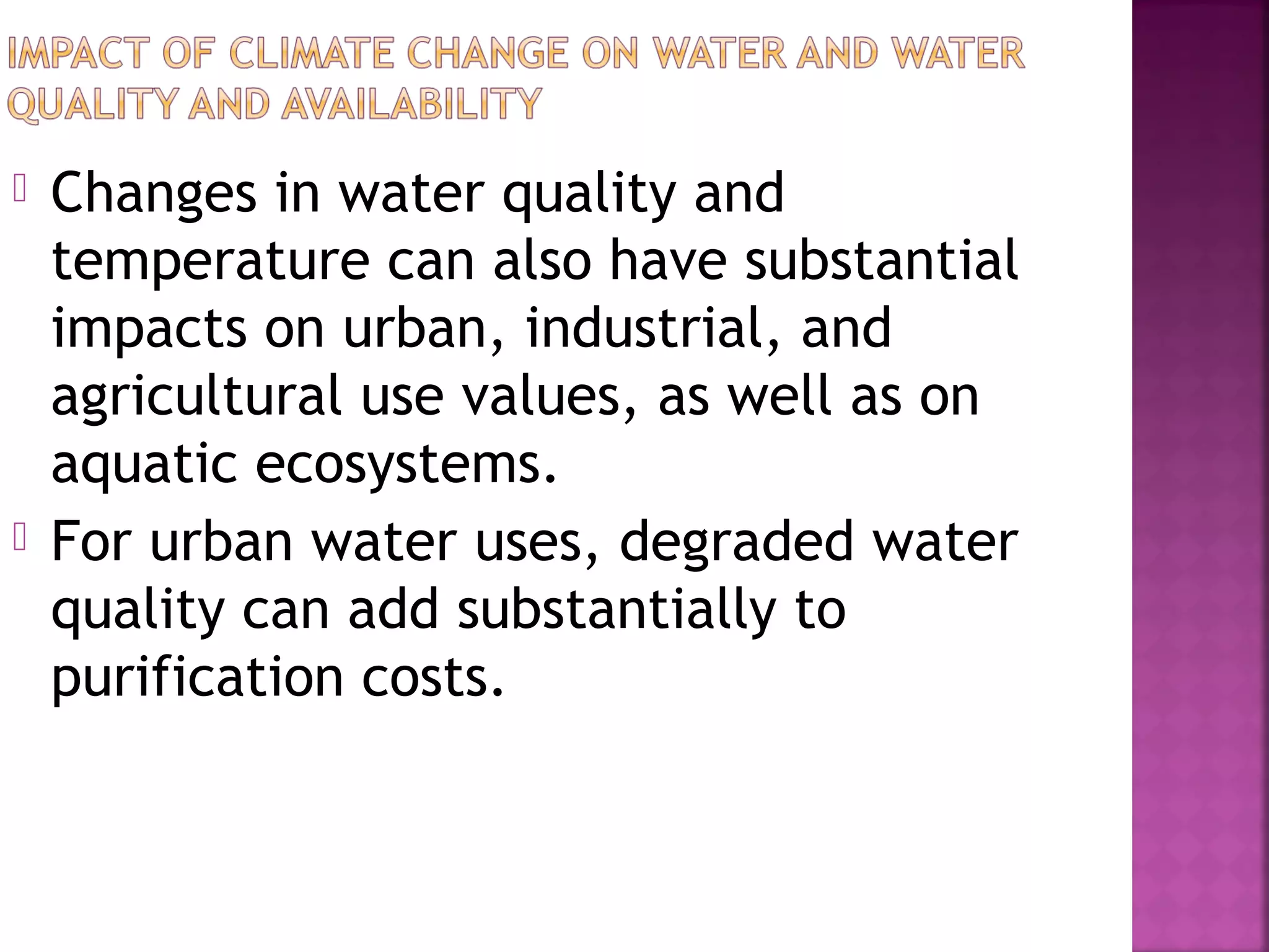 



Changes in water quality and
temperature can also have substantial
impacts on urban, industrial, and
agricultural use values, as well as on
aquatic ecosystems.
For urban water uses, degraded water
quality can add substantially to
purification costs.

 