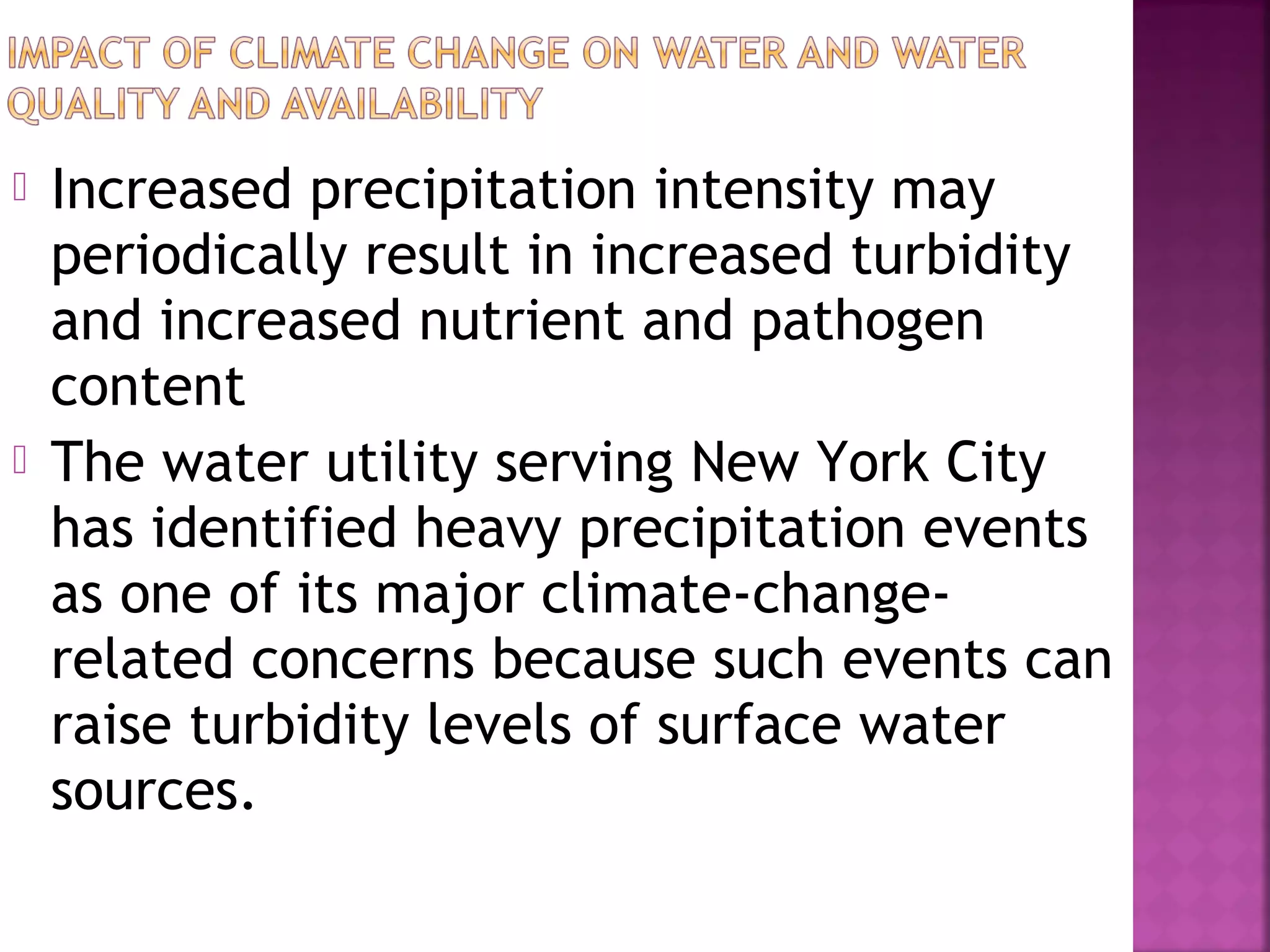 



Increased precipitation intensity may
periodically result in increased turbidity
and increased nutrient and pathogen
content
The water utility serving New York City
has identified heavy precipitation events
as one of its major climate-changerelated concerns because such events can
raise turbidity levels of surface water
sources.

 