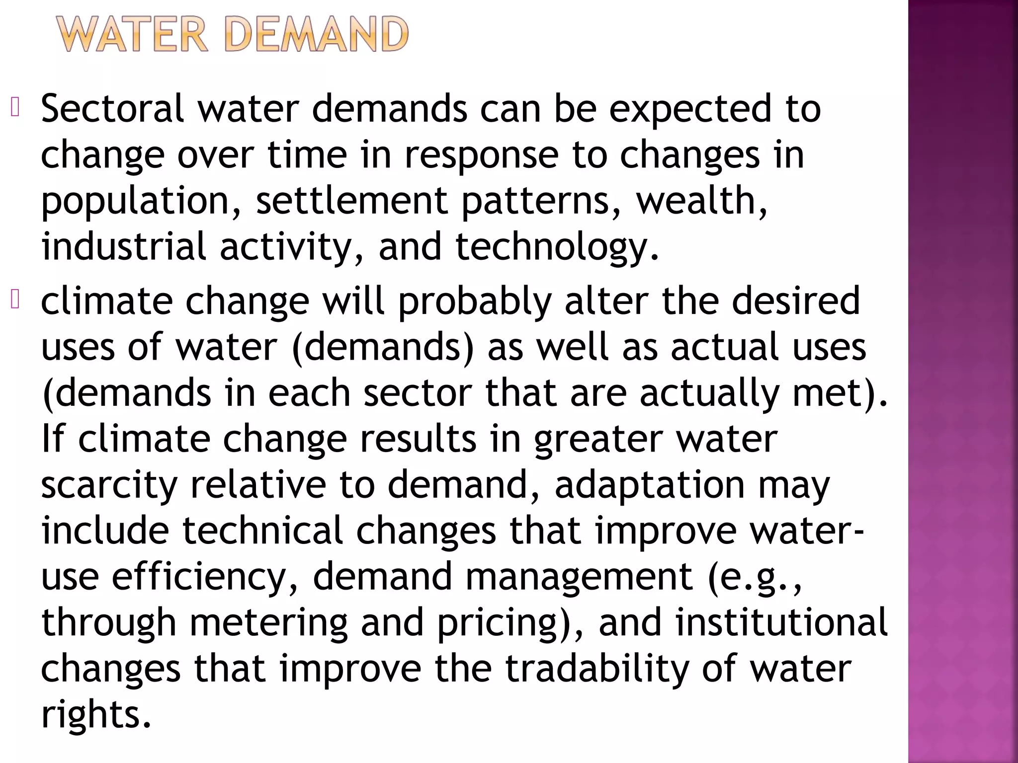 



Sectoral water demands can be expected to
change over time in response to changes in
population, settlement patterns, wealth,
industrial activity, and technology.
climate change will probably alter the desired
uses of water (demands) as well as actual uses
(demands in each sector that are actually met).
If climate change results in greater water
scarcity relative to demand, adaptation may
include technical changes that improve wateruse efficiency, demand management (e.g.,
through metering and pricing), and institutional
changes that improve the tradability of water
rights.

 