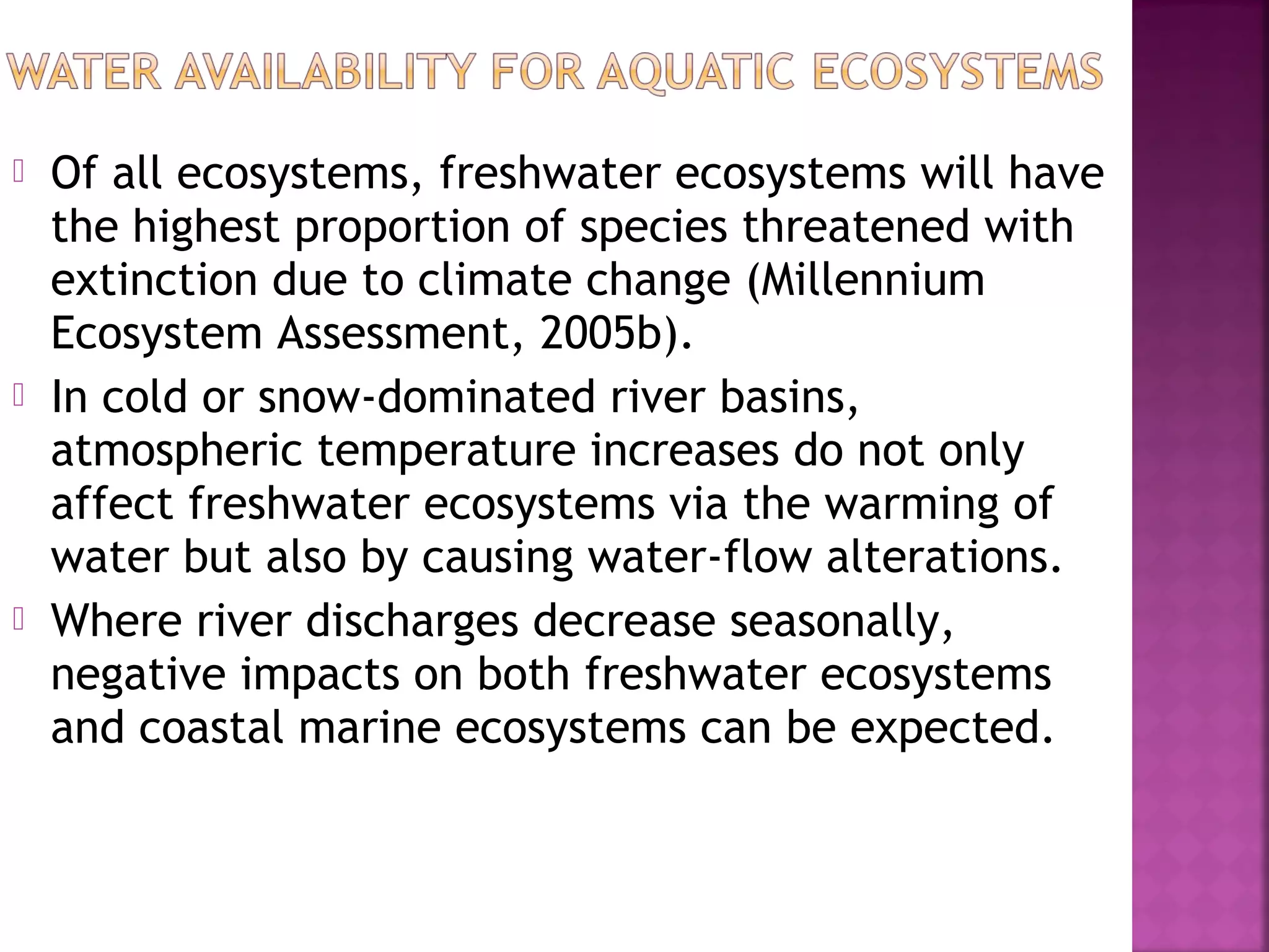 





Of all ecosystems, freshwater ecosystems will have
the highest proportion of species threatened with
extinction due to climate change (Millennium
Ecosystem Assessment, 2005b).
In cold or snow-dominated river basins,
atmospheric temperature increases do not only
affect freshwater ecosystems via the warming of
water but also by causing water-flow alterations.
Where river discharges decrease seasonally,
negative impacts on both freshwater ecosystems
and coastal marine ecosystems can be expected.

 