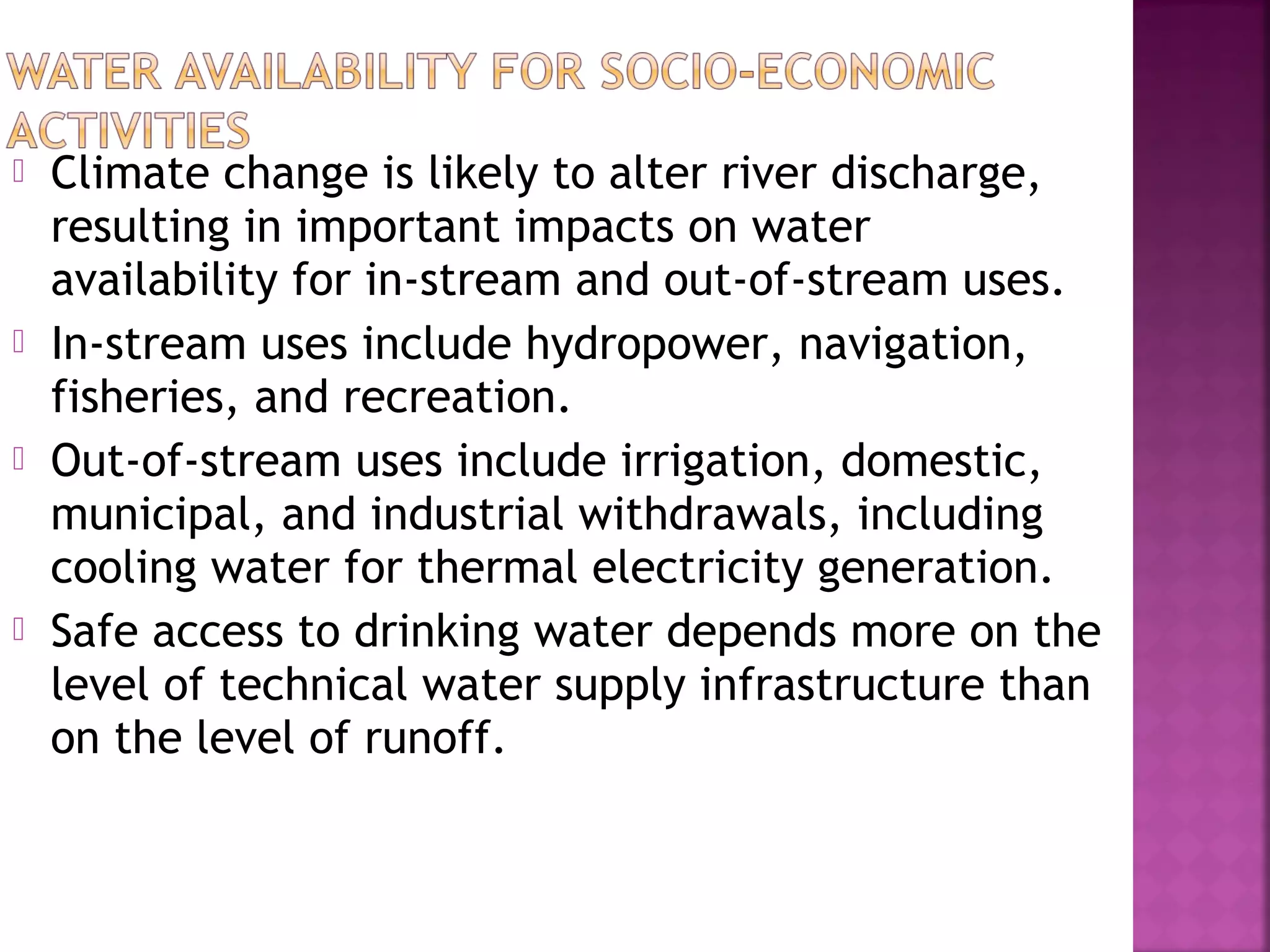 







Climate change is likely to alter river discharge,
resulting in important impacts on water
availability for in-stream and out-of-stream uses.
In-stream uses include hydropower, navigation,
fisheries, and recreation.
Out-of-stream uses include irrigation, domestic,
municipal, and industrial withdrawals, including
cooling water for thermal electricity generation.
Safe access to drinking water depends more on the
level of technical water supply infrastructure than
on the level of runoff.

 