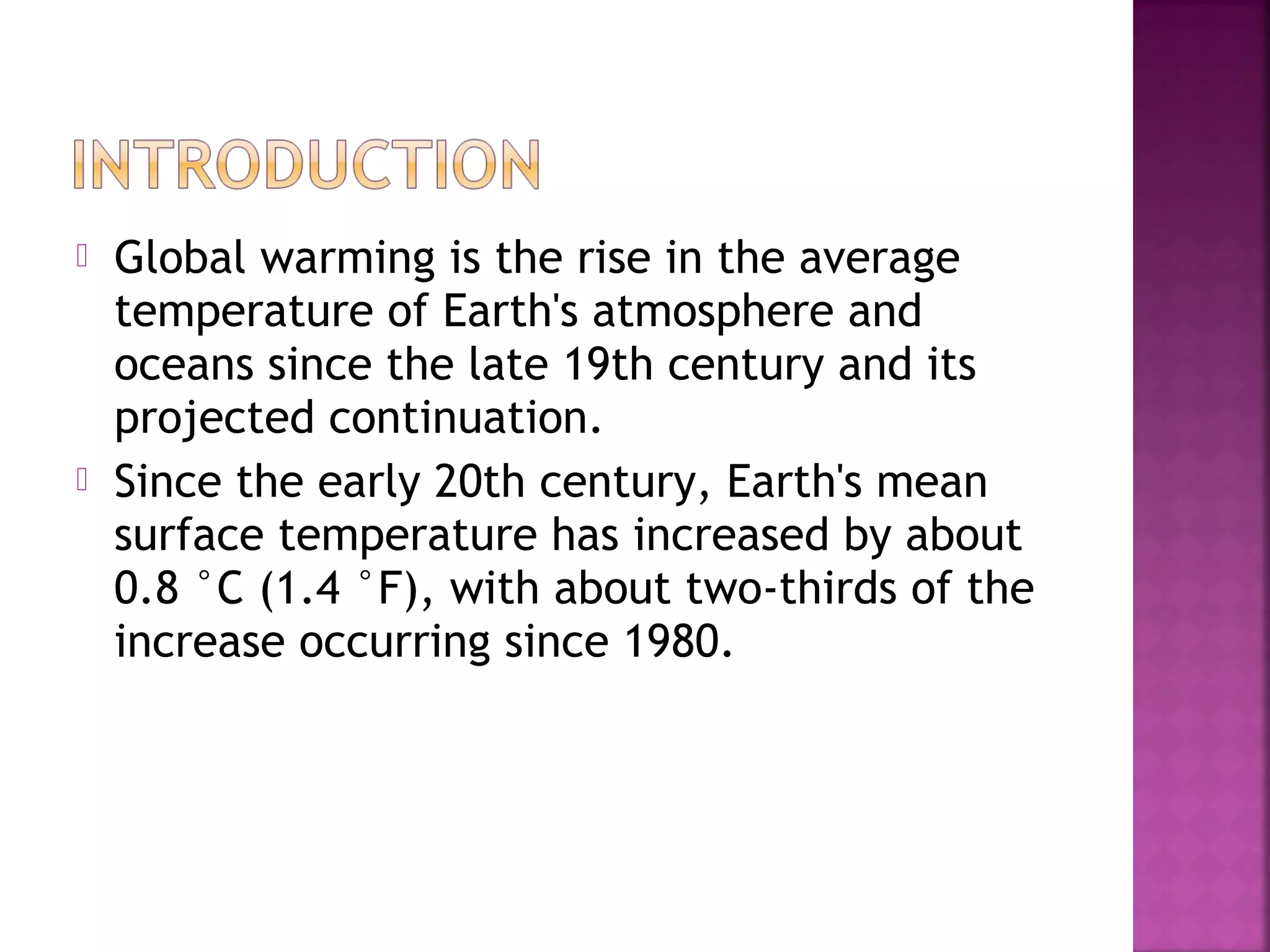 



Global warming is the rise in the average
temperature of Earth's atmosphere and
oceans since the late 19th century and its
projected continuation.
Since the early 20th century, Earth's mean
surface temperature has increased by about
0.8 °C (1.4 °F), with about two-thirds of the
increase occurring since 1980.

 