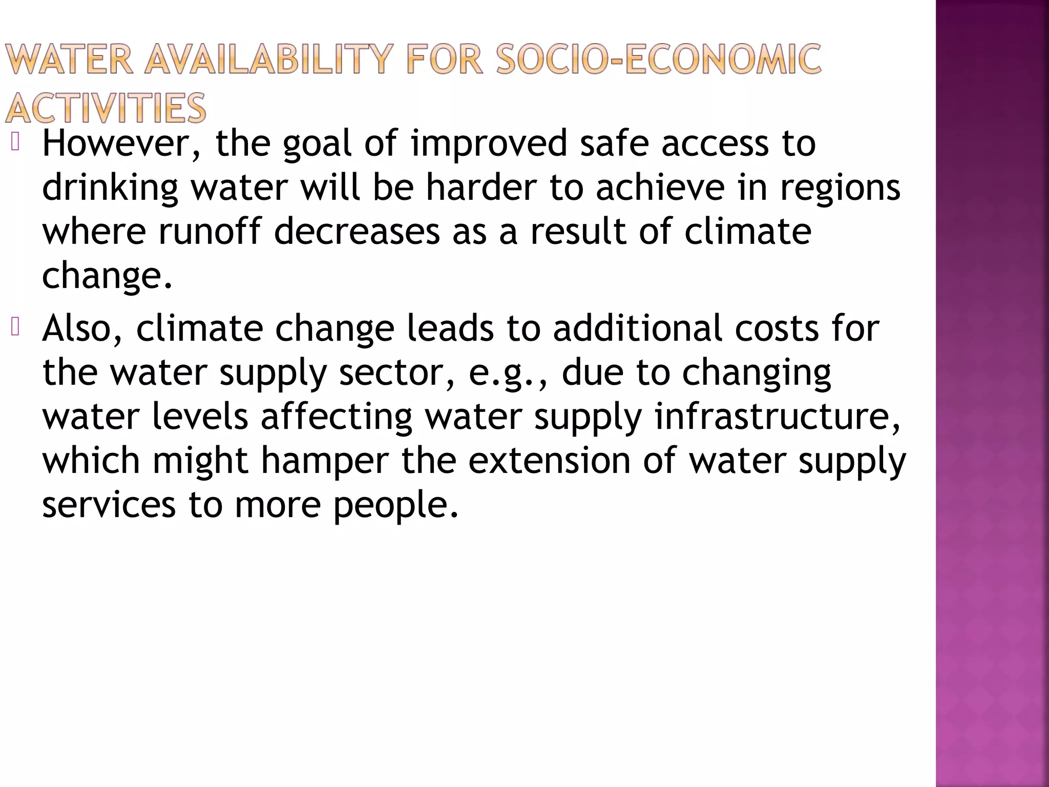 



However, the goal of improved safe access to
drinking water will be harder to achieve in regions
where runoff decreases as a result of climate
change.
Also, climate change leads to additional costs for
the water supply sector, e.g., due to changing
water levels affecting water supply infrastructure,
which might hamper the extension of water supply
services to more people.

 
