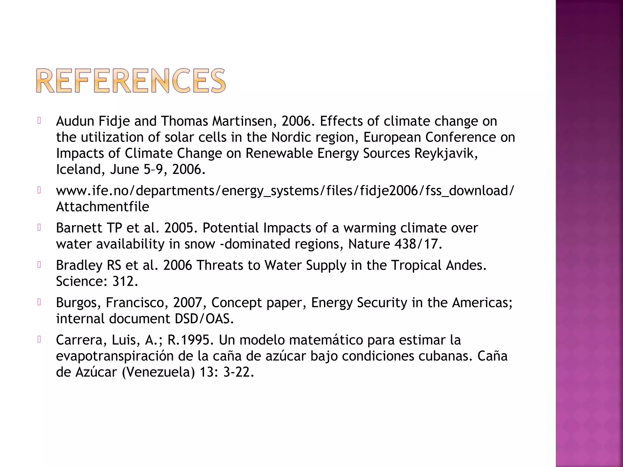 

Audun Fidje and Thomas Martinsen, 2006. Effects of climate change on
the utilization of solar cells in the Nordic region, European Conference on
Impacts of Climate Change on Renewable Energy Sources Reykjavik,
Iceland, June 5–9, 2006.



www.ife.no/departments/energy_systems/files/fidje2006/fss_download/
Attachmentfile



Barnett TP et al. 2005. Potential Impacts of a warming climate over
water availability in snow -dominated regions, Nature 438/17.



Bradley RS et al. 2006 Threats to Water Supply in the Tropical Andes.
Science: 312.



Burgos, Francisco, 2007, Concept paper, Energy Security in the Americas;
internal document DSD/OAS.



Carrera, Luis, A.; R.1995. Un modelo matemático para estimar la
evapotranspiración de la caña de azúcar bajo condiciones cubanas. Caña
de Azúcar (Venezuela) 13: 3-22.

 