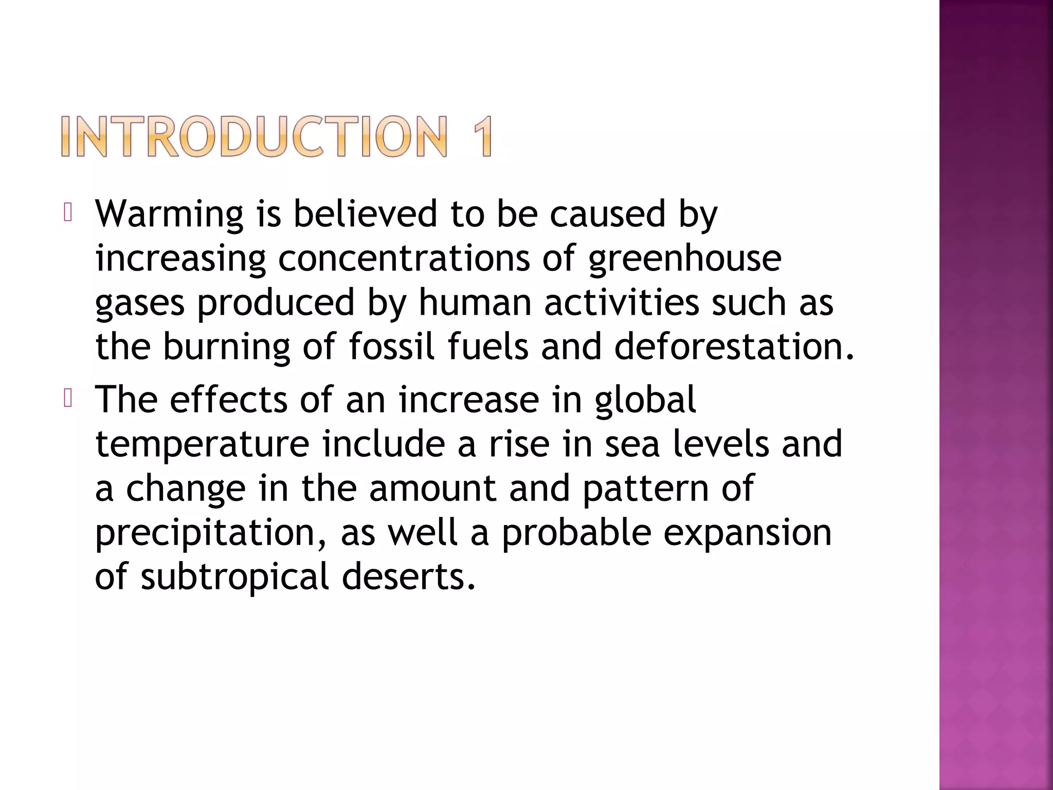 



Warming is believed to be caused by
increasing concentrations of greenhouse
gases produced by human activities such as
the burning of fossil fuels and deforestation.
The effects of an increase in global
temperature include a rise in sea levels and
a change in the amount and pattern of
precipitation, as well a probable expansion
of subtropical deserts.

 