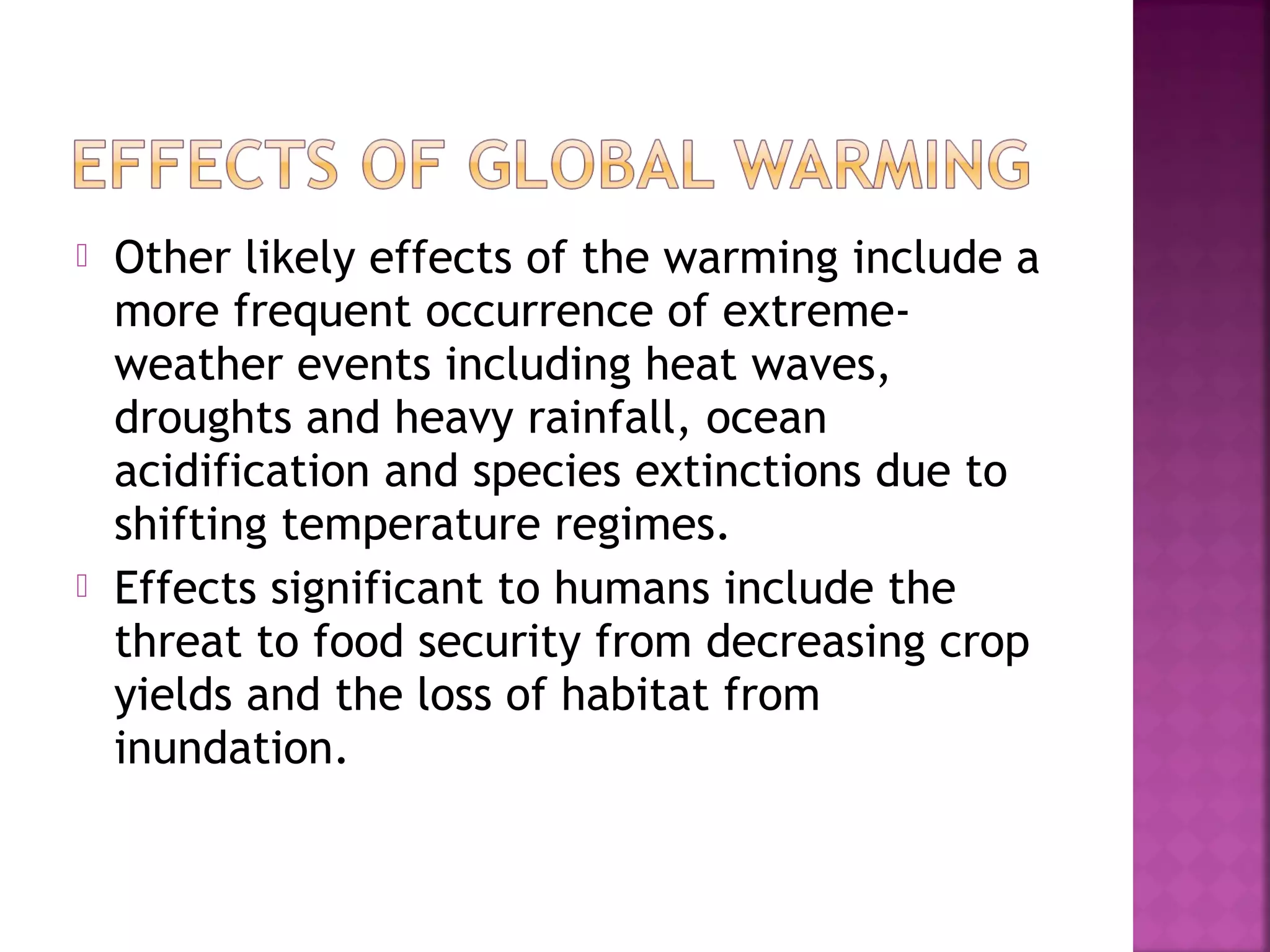 



Other likely effects of the warming include a
more frequent occurrence of extremeweather events including heat waves,
droughts and heavy rainfall, ocean
acidification and species extinctions due to
shifting temperature regimes.
Effects significant to humans include the
threat to food security from decreasing crop
yields and the loss of habitat from
inundation.

 