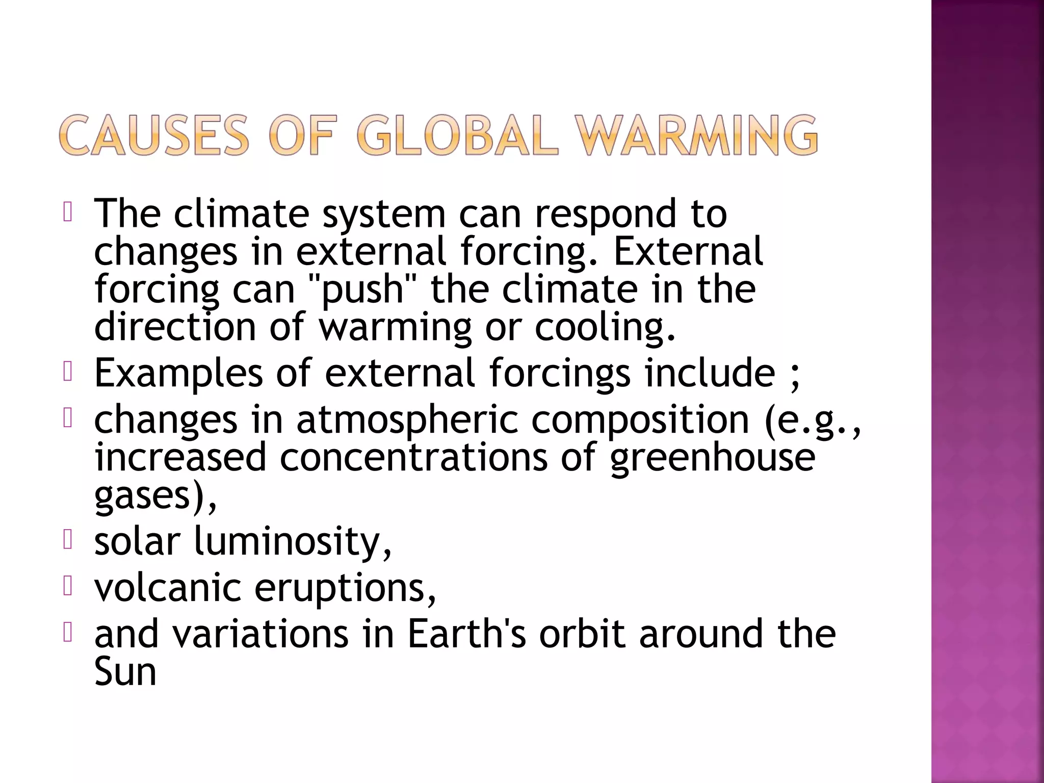 








The climate system can respond to
changes in external forcing. External
forcing can "push" the climate in the
direction of warming or cooling.
Examples of external forcings include ;
changes in atmospheric composition (e.g.,
increased concentrations of greenhouse
gases),
solar luminosity,
volcanic eruptions,
and variations in Earth's orbit around the
Sun

 