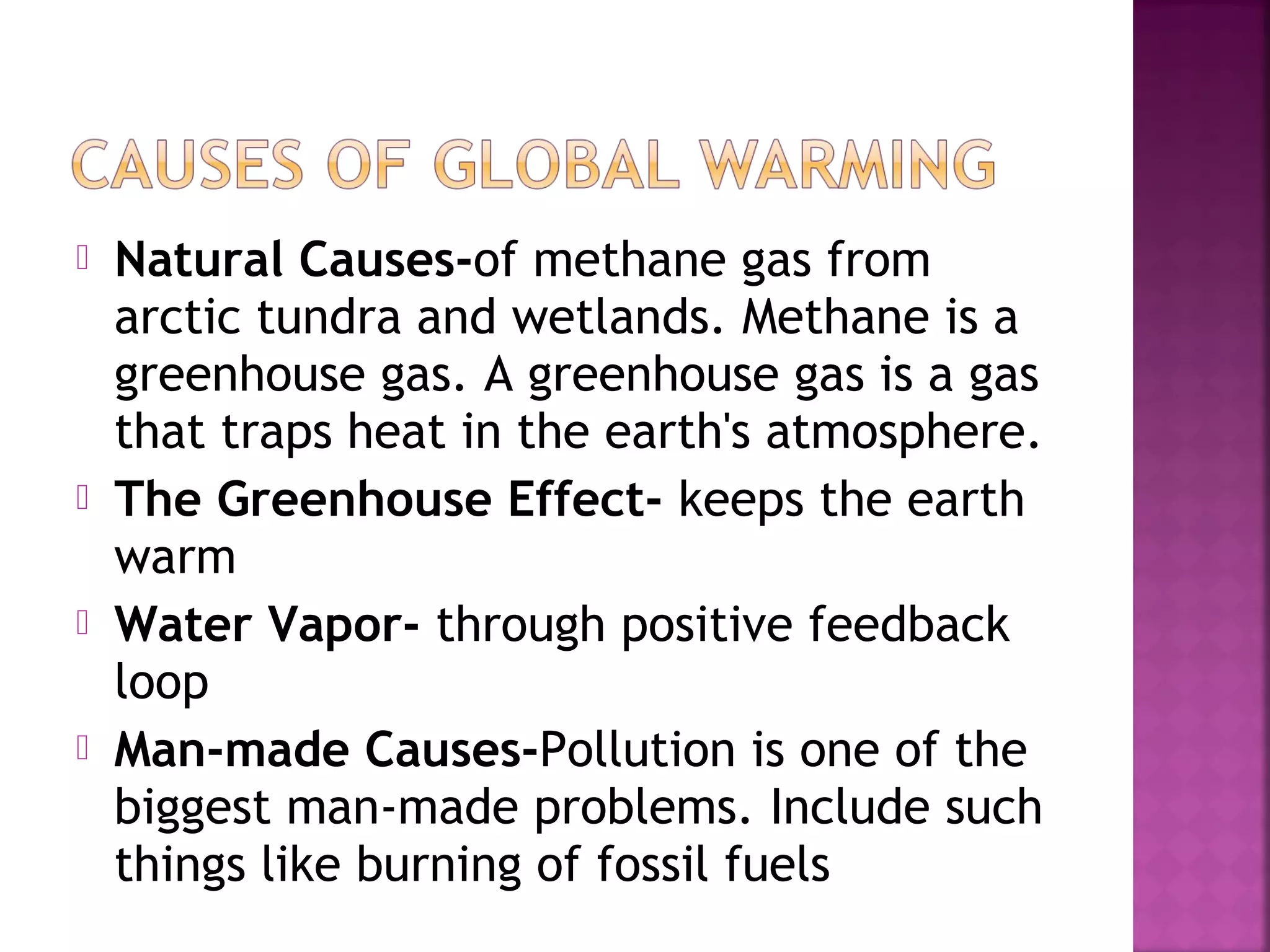 





Natural Causes-of methane gas from
arctic tundra and wetlands. Methane is a
greenhouse gas. A greenhouse gas is a gas
that traps heat in the earth's atmosphere.
The Greenhouse Effect- keeps the earth
warm
Water Vapor- through positive feedback
loop
Man-made Causes-Pollution is one of the
biggest man-made problems. Include such
things like burning of fossil fuels

 
