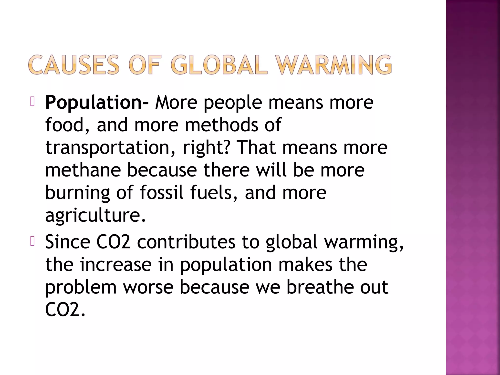 



Population- More people means more
food, and more methods of
transportation, right? That means more
methane because there will be more
burning of fossil fuels, and more
agriculture.
Since CO2 contributes to global warming,
the increase in population makes the
problem worse because we breathe out
CO2.

 