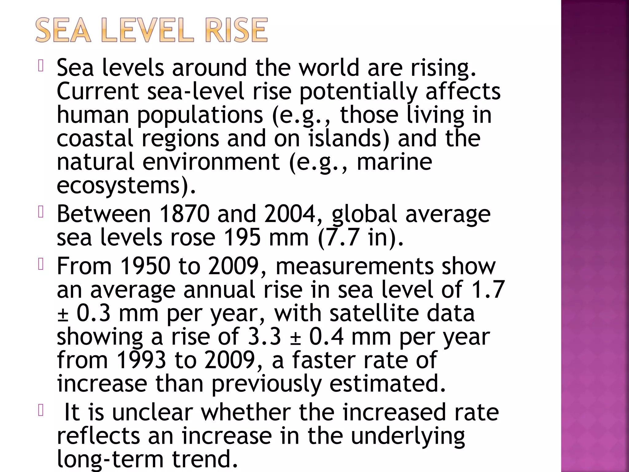 






Sea levels around the world are rising.
Current sea-level rise potentially affects
human populations (e.g., those living in
coastal regions and on islands) and the
natural environment (e.g., marine
ecosystems).
Between 1870 and 2004, global average
sea levels rose 195 mm (7.7 in).
From 1950 to 2009, measurements show
an average annual rise in sea level of 1.7
± 0.3 mm per year, with satellite data
showing a rise of 3.3 ± 0.4 mm per year
from 1993 to 2009, a faster rate of
increase than previously estimated.
It is unclear whether the increased rate
reflects an increase in the underlying
long-term trend.

 