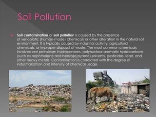  Soil contamination or soil pollution is caused by the presence 
of xenobiotic (human-made) chemicals or other alteration in the natural soil 
environment. It is typically caused by industrial activity, agricultural 
chemicals, or improper disposal of waste. The most common chemicals 
involved are petroleum hydrocarbons, polynuclear aromatic hydrocarbons 
(such as naphthalene and benzo(a)pyrene),solvents, pesticides, lead, and 
other heavy metals. Contamination is correlated with the degree of 
industrialization and intensity of chemical usage. 
 