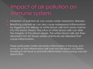  Inhalation of polluted air can cause cardio respiratory diseases 
 Breathing polluted air can also cause widespread inflammation 
by triggering the release of white blood cells from bone marrow 
into the blood stream. The influx of white blood cells can alter 
the integrity of the blood vessels. The white blood cells are then 
absorbed into fat tissues where chemicals are released that 
cause inflammation. 
 These particulate matter stimulates inflammation in the lung, and 
products of that inflammation spill over into the body's circulation, 
traveling to fat tissue to promote inflammation and causing vascular 
dysfunction, 
 