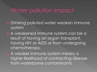  Drinking polluted water weaken immune 
system 
 A weakened immune system can be a 
result of having an organ transplant, 
having HIV or AIDS or from undergoing 
chemotherapy. 
 A weaker immune system means a 
higher likelihood of contracting disease 
from waterborne contaminants 
 