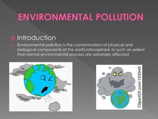  Introduction 
 Environmental pollution is the contamination of physical and 
biological components of the earth/atmosphere to such an extent 
that normal environmental process are adversely affected 
 