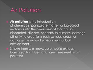  Air pollution is the introduction 
of chemicals, particulate matter, or biological 
materials into the environment that cause 
discomfort, disease, or death to humans, damage 
other living organisms such as food crops, or 
damage the natural environment or built 
environment . 
 Smoke from chimneys, automobile exhaust, 
burning of fossil fuels and forest fires result in air 
pollution 
 
