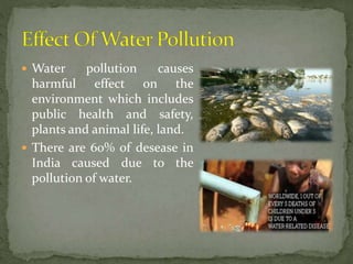  Water pollution causes
harmful effect on the
environment which includes
public health and safety,
plants and animal life, land.
 There are 60% of desease in
India caused due to the
pollution of water.
 