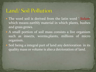  The word soil is derived from the latin word ' Solum'
which means earthly material in which plants, bushes
and grass grows.
 A small portion of soil mass consists a live organism
such as insects, worms,plants, millions of micro
organism.
 Soil being a integral part of land any detrioration in its
quality mass or volume is also a detrioration of land.
 