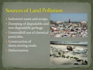  Industrial waste and scraps.
 Dumping of degradable and
non degradable garbage.
 Unmindfull use of chemical
pesticides.
 Construction of
dams,mining,roads.
 Deforestation.
 