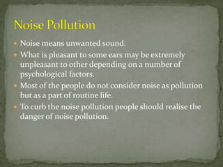  Noise means unwanted sound.
 What is pleasant to some ears may be extremely
unpleasant to other depending on a number of
psychological factors.
 Most of the people do not consider noise as pollution
but as a part of routine life.
 To curb the noise pollution people should realise the
danger of noise pollution.
 