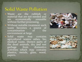  Waste are the rubbish or
material that are not needed and
are economically unusable
without further processing.
 Without suitable treatment such
waste becomes a source of
contamination of the
environment at large.
 Solid waste may contains
agricultural wastes ashes, bio
medical waste, thrown parts of
the dead animals, dry and wet
garbage from domestics
activities which may contains
plastics, metals, glass, wood,
papers.
 