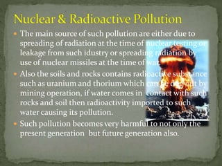  The main source of such pollution are either due to
spreading of radiation at the time of nuclear testing or
leakage from such idustry or spreading radiation by
use of nuclear missiles at the time of war.
 Also the soils and rocks contains radioactive substance
such as uranium and thorium which can be dug out by
mining operation, if water comes in contact with such
rocks and soil then radioactivity imported to such
water causing its pollution.
 Such pollution becomes very harmful to not only the
present generation but future generation also.
 