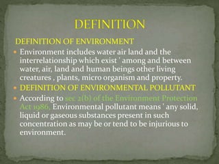 DEFINITION OF ENVIRONMENT
 Environment includes water air land and the
interrelationship which exist ' among and between
water, air, land and human beings other living
creatures , plants, micro organism and property.
 DEFINITION OF ENVIRONMENTAL POLLUTANT
 According to sec 2(b) of the Environment Protection
Act 1986, Environmental pollutant means ' any solid,
liquid or gaseous substances present in such
concentration as may be or tend to be injurious to
environment.
 