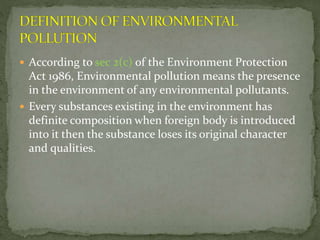  According to sec 2(c) of the Environment Protection
Act 1986, Environmental pollution means the presence
in the environment of any environmental pollutants.
 Every substances existing in the environment has
definite composition when foreign body is introduced
into it then the substance loses its original character
and qualities.
 