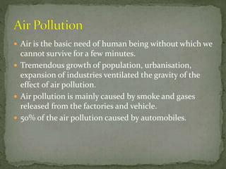  Air is the basic need of human being without which we
cannot survive for a few minutes.
 Tremendous growth of population, urbanisation,
expansion of industries ventilated the gravity of the
effect of air pollution.
 Air pollution is mainly caused by smoke and gases
released from the factories and vehicle.
 50% of the air pollution caused by automobiles.
 