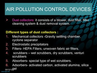 AIR POLLUTION CONTROL DEVICES

    Dust collectors: it consists of a blower, dust filter, filter
     cleaning system & dust removal system.

 Different types of dust collectors :
 1. Mechanical collectors -Gravity settling chamber,
        cyclone separator
 2. Electrostatic precipitators
 3. Filters- HEPA Filters, unwoven fabric air filters.
 4. scrubbers – wet scrubbers, dry scrubbers, venturi
        scrubbers
 5. Absorbers- special type of wet scrubbers.
 6. Adsorbers- activated carbon, activated alumina, silica
09/12/12gel
                                                           10
 