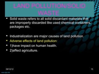 LAND POLLUTION/SOLID
                  WASTE
 Solid waste refers to all solid discardant materials that
  are improperly discarded like used chemical containers,
  packages etc.

   Industrialization are major causes of land pollution.
   Adverse effects of land pollution:
   1)have impact on human health.
   2)affect agriculture.




09/12/12                                                    15
 