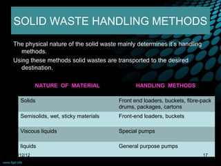 SOLID WASTE HANDLING METHODS
The physical nature of the solid waste mainly determines it’s handling
   methods.
Using these methods solid wastes are transported to the desired
   destination.

           NATURE  OF  MATERIAL               HANDLING  METHODS

   Solids                              Front end loaders, buckets, fibre-pack
                                       drums, packages, cartons
   Semisolids, wet, sticky materials   Front-end loaders, buckets

   Viscous liquids                     Special pumps

   liquids                             General purpose pumps
09/12/12                                                                 17
 