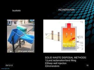 buckets             INCINERATOR




                 SOLID WASTE DISPOSAL METHODS:
                 1)Land reclamation/land filling
                 2)Deep well injection
09/12/12         3)Incinerators                  18
 