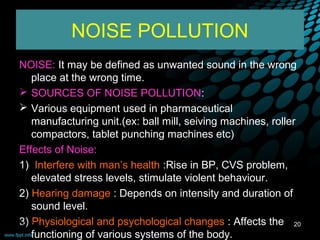 NOISE POLLUTION
NOISE: It may be defined as unwanted sound in the wrong
    place at the wrong time.
 SOURCES OF NOISE POLLUTION:
 Various equipment used in pharmaceutical
    manufacturing unit.(ex: ball mill, seiving machines, roller
    compactors, tablet punching machines etc)
Effects of Noise:
1) Interfere with man’s health :Rise in BP, CVS problem,
    elevated stress levels, stimulate violent behaviour.
2) Hearing damage : Depends on intensity and duration of
    sound level.
3) Physiological and psychological changes : Affects the 20
09/12/12
    functioning of various systems of the body.
 
