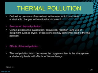THERMAL POLLUTION
•   Defined as presence of waste heat in the water which can cause
    undesirable changes in the natural environment.

•   Sources of thermal pollution :
•   Certain process like evaporation, convection, radiation , and use of
    equipment such as dryers, evaporators etc may sometimes lead to thermal
    pollution.



•   Effects of thermal pollution :

•   Thermal pollution inturn decreases the oxygen content in the atmosphere
    and whereby leads to ill effects of human beings



09/12/12
                                                                              25
 