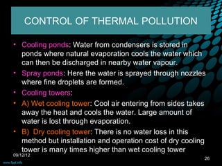 CONTROL OF THERMAL POLLUTION

• Cooling ponds: Water from condensers is stored in
  ponds where natural evaporation cools the water which
  can then be discharged in nearby water vapour.
• Spray ponds: Here the water is sprayed through nozzles
  where fine droplets are formed.
• Cooling towers:
• A) Wet cooling tower: Cool air entering from sides takes
  away the heat and cools the water. Large amount of
  water is lost through evaporation.
• B) Dry cooling tower: There is no water loss in this
  method but installation and operation cost of dry cooling
  tower is many times higher than wet cooling tower
09/12/12
                                                          26
 